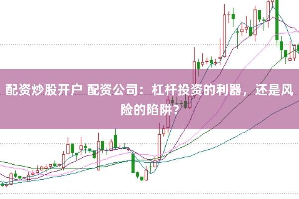 配资炒股开户 配资公司：杠杆投资的利器，还是风险的陷阱？